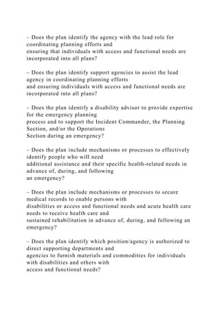 – Does the plan identify the agency with the lead role for
coordinating planning efforts and
ensuring that individuals with access and functional needs are
incorporated into all plans?
– Does the plan identify support agencies to assist the lead
agency in coordinating planning efforts
and ensuring individuals with access and functional needs are
incorporated into all plans?
– Does the plan identify a disability advisor to provide expertise
for the emergency planning
process and to support the Incident Commander, the Planning
Section, and/or the Operations
Section during an emergency?
– Does the plan include mechanisms or processes to effectively
identify people who will need
additional assistance and their specific health-related needs in
advance of, during, and following
an emergency?
– Does the plan include mechanisms or processes to secure
medical records to enable persons with
disabilities or access and functional needs and acute health care
needs to receive health care and
sustained rehabilitation in advance of, during, and following an
emergency?
– Does the plan identify which position/agency is authorized to
direct supporting departments and
agencies to furnish materials and commodities for individuals
with disabilities and others with
access and functional needs?
 