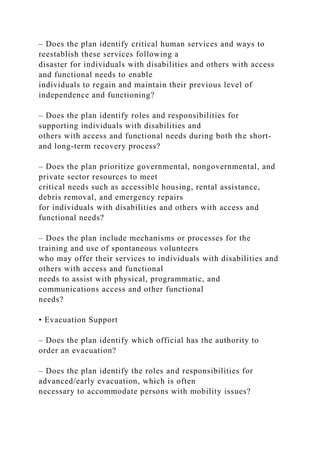– Does the plan identify critical human services and ways to
reestablish these services following a
disaster for individuals with disabilities and others with access
and functional needs to enable
individuals to regain and maintain their previous level of
independence and functioning?
– Does the plan identify roles and responsibilities for
supporting individuals with disabilities and
others with access and functional needs during both the short-
and long-term recovery process?
– Does the plan prioritize governmental, nongovernmental, and
private sector resources to meet
critical needs such as accessible housing, rental assistance,
debris removal, and emergency repairs
for individuals with disabilities and others with access and
functional needs?
– Does the plan include mechanisms or processes for the
training and use of spontaneous volunteers
who may offer their services to individuals with disabilities and
others with access and functional
needs to assist with physical, programmatic, and
communications access and other functional
needs?
• Evacuation Support
– Does the plan identify which official has the authority to
order an evacuation?
– Does the plan identify the roles and responsibilities for
advanced/early evacuation, which is often
necessary to accommodate persons with mobility issues?
 