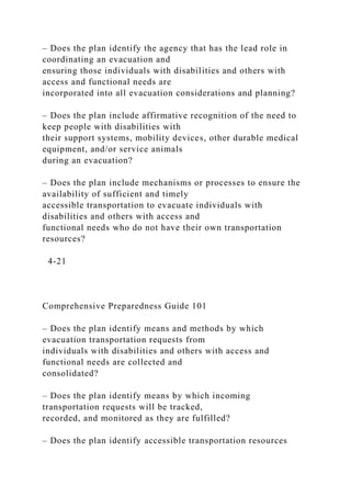– Does the plan identify the agency that has the lead role in
coordinating an evacuation and
ensuring those individuals with disabilities and others with
access and functional needs are
incorporated into all evacuation considerations and planning?
– Does the plan include affirmative recognition of the need to
keep people with disabilities with
their support systems, mobility devices, other durable medical
equipment, and/or service animals
during an evacuation?
– Does the plan include mechanisms or processes to ensure the
availability of sufficient and timely
accessible transportation to evacuate individuals with
disabilities and others with access and
functional needs who do not have their own transportation
resources?
4-21
Comprehensive Preparedness Guide 101
– Does the plan identify means and methods by which
evacuation transportation requests from
individuals with disabilities and others with access and
functional needs are collected and
consolidated?
– Does the plan identify means by which incoming
transportation requests will be tracked,
recorded, and monitored as they are fulfilled?
– Does the plan identify accessible transportation resources
 