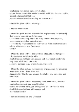 (including paratransit service vehicles,
school buses, municipal surface transit vehicles, drivers, and/or
trained attendants) that can
provide needed services during an evacuation?
– Does the plan address re-entry?
• Shelter Operations
– Does the plan include mechanisms or processes for ensuring
that general population shelters are
accessible and have planned to fully address the physical,
programmatic, and communications
accessibility requirements of individuals with disabilities and
others with access and functional
needs?
– Does the plan address the need for adequate shelter space
allocation for individuals with
disabilities and others with access and functional needs who
may need additional space for
assistive devices (e.g., wheelchairs, walkers)?
– Does the plan include mechanisms or processes for ensuring
Americans with Disabilities Act
Accessibility Guidelines govern the shelter site selection and
operation?
– Does the plan address necessary staff, medicines, durable
medical equipment, and supplies that
would be needed during an emergency for individuals with
disabilities and others with access and
functional needs?
• Public Information and Outreach
 