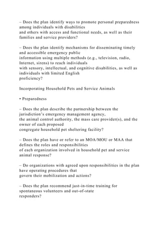 – Does the plan identify ways to promote personal preparedness
among individuals with disabilities
and others with access and functional needs, as well as their
families and service providers?
– Does the plan identify mechanisms for disseminating timely
and accessible emergency public
information using multiple methods (e.g., television, radio,
Internet, sirens) to reach individuals
with sensory, intellectual, and cognitive disabilities, as well as
individuals with limited English
proficiency?
Incorporating Household Pets and Service Animals
• Preparedness
– Does the plan describe the partnership between the
jurisdiction’s emergency management agency,
the animal control authority, the mass care provider(s), and the
owner of each proposed
congregate household pet sheltering facility?
– Does the plan have or refer to an MOA/MOU or MAA that
defines the roles and responsibilities
of each organization involved in household pet and service
animal response?
– Do organizations with agreed upon responsibilities in the plan
have operating procedures that
govern their mobilization and actions?
– Does the plan recommend just-in-time training for
spontaneous volunteers and out-of-state
responders?
 