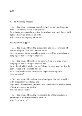 4-22
4. The Planning Process
– Does the plan encourage household pet owners and service
animal owners to make arrangements
for private accommodations for themselves and their household
pets and service animals prior to
a disaster or emergency situation?
• Evacuation Support
– Does the plan address the evacuation and transportation of
household pets from their homes or by
their owners or those household pets rescued by responders to
congregate household pet shelters?
– Does the plan address how owners will be informed where
congregate household pet shelters are
located and which shelter to use? Does the plan provide for the
conveyance of household pets or
service animals whose owners are dependent on public
transportation?
– Does the plan address how household pets that are provided
with evacuation assistance are
registered, documented, tracked, and reunited with their owners
if they are separated during
assisted evacuations?
– Does the plan address the responsibility of transportation
providers to transport service animals
with their owners?
 