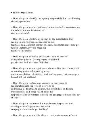 • Shelter Operations
– Does the plan identify the agency responsible for coordinating
shelter operations?
– Does the plan provide guidance to human shelter operators on
the admission and treatment of
service animals?
– Does the plan identify an agency in the jurisdiction that
regulates nonemergency, licensed animal
facilities (e.g., animal control shelters, nonprofit household pet
rescue shelters, private breeding
facilities, kennels)?
– Does the plan establish criteria that can be used to
expeditiously identify congregate household
pet shelters and alternate facilities?
– Does the plan provide guidance about utility provisions, such
as running water, adequate lighting,
proper ventilation, electricity, and backup power, at congregate
household pet shelters?
– Does the plan include mechanisms or processes to
reduce/eliminate the risk of injury by an
aggressive or frightened animal, the possibility of disease
transmission, and other health risks for
responders and volunteers staffing the congregate household pet
shelter?
– Does the plan recommend a pre-disaster inspection and
development of agreements for each
congregate household pet facility?
– Does the plan provide for the care and maintenance of each
 