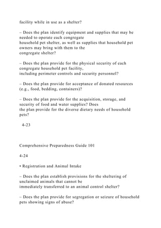 facility while in use as a shelter?
– Does the plan identify equipment and supplies that may be
needed to operate each congregate
household pet shelter, as well as supplies that household pet
owners may bring with them to the
congregate shelter?
– Does the plan provide for the physical security of each
congregate household pet facility,
including perimeter controls and security personnel?
– Does the plan provide for acceptance of donated resources
(e.g., food, bedding, containers)?
– Does the plan provide for the acquisition, storage, and
security of food and water supplies? Does
the plan provide for the diverse dietary needs of household
pets?
4-23
Comprehensive Preparedness Guide 101
4-24
• Registration and Animal Intake
– Does the plan establish provisions for the sheltering of
unclaimed animals that cannot be
immediately transferred to an animal control shelter?
– Does the plan provide for segregation or seizure of household
pets showing signs of abuse?
 