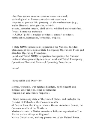 • Incident means an occurrence or event—natural,
technological, or human-caused—that requires a
response to protect life, property, or the environment (e.g.,
major disasters, emergencies, terrorist
attacks, terrorist threats, civil unrest, wildland and urban fires,
floods, hazardous materials
[HAZMAT] spills, nuclear accidents, aircraft accidents,
earthquakes, hurricanes, tornadoes, tropical
1 State NIMS Integration: Integrating the National Incident
Management System into State Emergency Operations Plans and
Standard Operating Procedures
Local and Tribal NIMS Integration: Integrating the National
Incident Management System into Local and Tribal Emergency
Operations Plans and Standard Operating Procedures
Intro-2
Introduction and Overview
storms, tsunamis, war-related disasters, public health and
medical emergencies, other occurrences
requiring an emergency response).
• State means any state of the United States, and includes the
District of Columbia, the Commonwealth
of Puerto Rico, the Virgin Islands, Guam, American Samoa, the
Commonwealth of the Northern
Mariana Islands, a Native American Tribe or organization,2 an
Alaska native village or Regional
Native Corporation, and any possession of the United States.
 