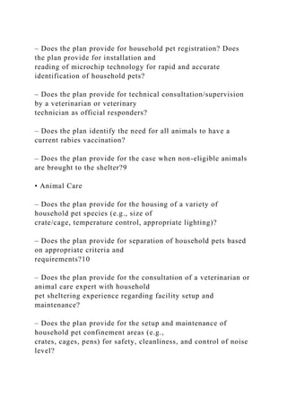 – Does the plan provide for household pet registration? Does
the plan provide for installation and
reading of microchip technology for rapid and accurate
identification of household pets?
– Does the plan provide for technical consultation/supervision
by a veterinarian or veterinary
technician as official responders?
– Does the plan identify the need for all animals to have a
current rabies vaccination?
– Does the plan provide for the case when non-eligible animals
are brought to the shelter?9
• Animal Care
– Does the plan provide for the housing of a variety of
household pet species (e.g., size of
crate/cage, temperature control, appropriate lighting)?
– Does the plan provide for separation of household pets based
on appropriate criteria and
requirements?10
– Does the plan provide for the consultation of a veterinarian or
animal care expert with household
pet sheltering experience regarding facility setup and
maintenance?
– Does the plan provide for the setup and maintenance of
household pet confinement areas (e.g.,
crates, cages, pens) for safety, cleanliness, and control of noise
level?
 