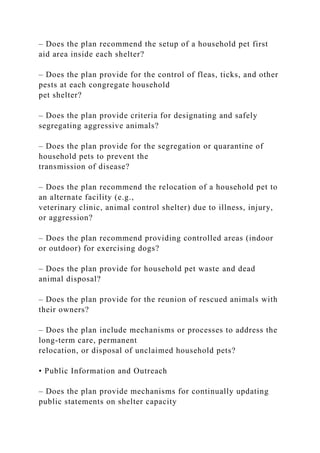 – Does the plan recommend the setup of a household pet first
aid area inside each shelter?
– Does the plan provide for the control of fleas, ticks, and other
pests at each congregate household
pet shelter?
– Does the plan provide criteria for designating and safely
segregating aggressive animals?
– Does the plan provide for the segregation or quarantine of
household pets to prevent the
transmission of disease?
– Does the plan recommend the relocation of a household pet to
an alternate facility (e.g.,
veterinary clinic, animal control shelter) due to illness, injury,
or aggression?
– Does the plan recommend providing controlled areas (indoor
or outdoor) for exercising dogs?
– Does the plan provide for household pet waste and dead
animal disposal?
– Does the plan provide for the reunion of rescued animals with
their owners?
– Does the plan include mechanisms or processes to address the
long-term care, permanent
relocation, or disposal of unclaimed household pets?
• Public Information and Outreach
– Does the plan provide mechanisms for continually updating
public statements on shelter capacity
 