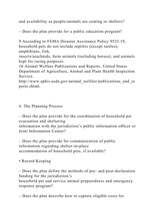and availability as people/animals are coming to shelters?
– Does the plan provide for a public education program?
9 According to FEMA Disaster Assistance Policy 9523.19,
household pets do not include reptiles (except turtles),
amphibians, fish,
insects/arachnids, farm animals (including horses), and animals
kept for racing purposes.
10 Animal Welfare Publications and Reports. United States
Department of Agriculture, Animal and Plant Health Inspection
Service.
http://www.aphis.usda.gov/animal_welfare/publications_and_re
ports.shtml.
4. The Planning Process
– Does the plan provide for the coordination of household pet
evacuation and sheltering
information with the jurisdiction’s public information officer or
Joint Information Center?
– Does the plan provide for communication of public
information regarding shelter-in-place
accommodation of household pets, if available?
• Record Keeping
– Does the plan define the methods of pre- and post-declaration
funding for the jurisdiction’s
household pet and service animal preparedness and emergency
response program?
– Does the plan describe how to capture eligible costs for
 