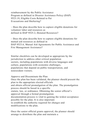 reimbursement by the Public Assistance
Program as defined in Disaster Assistance Policy (DAP)
9523.19, Eligible Costs Related to Pet
Evacuations and Sheltering?
– Does the plan describe how to capture eligible donations for
volunteer labor and resources as
defined in DAP 9525.2, Donated Resources?
– Does the plan describe how to capture eligible donations for
mutual aid resources as defined in
DAP 9523.6, Mutual Aid Agreements for Public Assistance and
Fire Management Assistance?
Similar checklists can be developed as appropriate by the
jurisdiction to address other critical population
sectors, including populations with diverse languages and
culture, populations with economic challenges,
populations that depend on public transportation, and
nonresident visitors.
Approve and Disseminate the Plan
Once the plan has been validated, the planner should present the
plan to the appropriate elected officials
and obtain official promulgation of the plan. The promulgation
process should be based in a specific
statute, law, or ordinance. Obtaining the senior official’s
approval through a formal promulgation
documentation process is vital to gaining the widest acceptance
possible for the plan. It is also important
to establish the authority required for changes and
modifications to the plan.
Once the senior official grants approval, the planner should
arrange to distribute the plan and maintain a
 