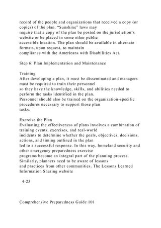 record of the people and organizations that received a copy (or
copies) of the plan. “Sunshine” laws may
require that a copy of the plan be posted on the jurisdiction’s
website or be placed in some other public
accessible location. The plan should be available in alternate
formats, upon request, to maintain
compliance with the Americans with Disabilities Act.
Step 6: Plan Implementation and Maintenance
Training
After developing a plan, it must be disseminated and managers
must be required to train their personnel
so they have the knowledge, skills, and abilities needed to
perform the tasks identified in the plan.
Personnel should also be trained on the organization-specific
procedures necessary to support those plan
tasks.
Exercise the Plan
Evaluating the effectiveness of plans involves a combination of
training events, exercises, and real-world
incidents to determine whether the goals, objectives, decisions,
actions, and timing outlined in the plan
led to a successful response. In this way, homeland security and
other emergency preparedness exercise
programs become an integral part of the planning process.
Similarly, planners need to be aware of lessons
and practices from other communities. The Lessons Learned
Information Sharing website
4-25
Comprehensive Preparedness Guide 101
 