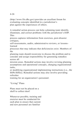 4-26
(http://www.llis.dhs.gov) provides an excellent forum for
evaluating concepts identified in a jurisdiction’s
plan against the experiences of others.
A remedial action process can help a planning team identify,
illuminate, and correct problems with the jurisdiction’s EOP.
This
process captures information from exercises, post-disaster
critiques,
self-assessments, audits, administrative reviews, or lessons-
learned
processes that may indicate that deficiencies exist. Members of
the
planning team should reconvene to discuss the problem and to
consider and assign responsibility for generating remedies
across all
mission areas. Remedial actions may involve revising planning
assumptions and operational concepts, changing organizational
tasks,
or modifying organizational implementing instructions (i.e., the
SOPs/SOGs). Remedial actions may also involve providing
refresher
training for an organization’s personnel.
“Living” Plans
Plans must not be placed on a
shelf to collect dust!
Whenever possible, training and
exercise must be conducted for
each plan to ensure that current
and new personnel are familiar
 