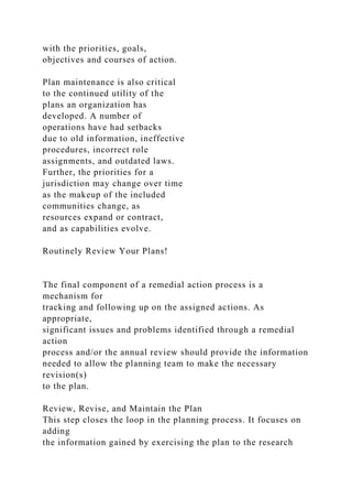 with the priorities, goals,
objectives and courses of action.
Plan maintenance is also critical
to the continued utility of the
plans an organization has
developed. A number of
operations have had setbacks
due to old information, ineffective
procedures, incorrect role
assignments, and outdated laws.
Further, the priorities for a
jurisdiction may change over time
as the makeup of the included
communities change, as
resources expand or contract,
and as capabilities evolve.
Routinely Review Your Plans!
The final component of a remedial action process is a
mechanism for
tracking and following up on the assigned actions. As
appropriate,
significant issues and problems identified through a remedial
action
process and/or the annual review should provide the information
needed to allow the planning team to make the necessary
revision(s)
to the plan.
Review, Revise, and Maintain the Plan
This step closes the loop in the planning process. It focuses on
adding
the information gained by exercising the plan to the research
 