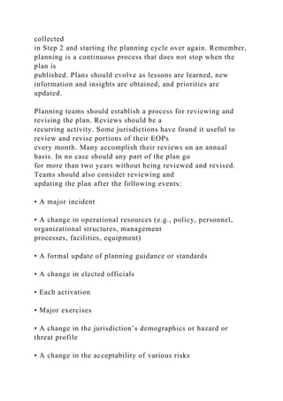 collected
in Step 2 and starting the planning cycle over again. Remember,
planning is a continuous process that does not stop when the
plan is
published. Plans should evolve as lessons are learned, new
information and insights are obtained, and priorities are
updated.
Planning teams should establish a process for reviewing and
revising the plan. Reviews should be a
recurring activity. Some jurisdictions have found it useful to
review and revise portions of their EOPs
every month. Many accomplish their reviews on an annual
basis. In no case should any part of the plan go
for more than two years without being reviewed and revised.
Teams should also consider reviewing and
updating the plan after the following events:
• A major incident
• A change in operational resources (e.g., policy, personnel,
organizational structures, management
processes, facilities, equipment)
• A formal update of planning guidance or standards
• A change in elected officials
• Each activation
• Major exercises
• A change in the jurisdiction’s demographics or hazard or
threat profile
• A change in the acceptability of various risks
 