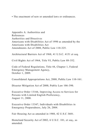 • The enactment of new or amended laws or ordinances.
Appendix A: Authorities and
References
Authorities and Directives
Americans with Disabilities Act of 1990 as amended by the
Americans with Disabilities Act
Amendments Act of 2008, Public Law 110-325.
Architectural Barriers Act of 1968, 41 U.S.C. 4151 et seq.
Civil Rights Act of 1964, Title VI, Public Law 88-352.
Code of Federal Regulations, Title 44, Chapter 1, Federal
Emergency Management Agency,
October 1, 2009.
Consolidated Appropriations Act, 2008, Public Law 110-161.
Disaster Mitigation Act of 2000, Public Law 106-390.
Executive Order 13166, Improving Access to Services for
Persons with Limited English Proficiency,
August 11, 2000.
Executive Order 13347, Individuals with Disabilities in
Emergency Preparedness, July 26, 2004.
Fair Housing Act as amended in 1988, 42 U.S.C 3601.
Homeland Security Act of 2002, 6 U.S.C. 101, et seq., as
amended.
 
