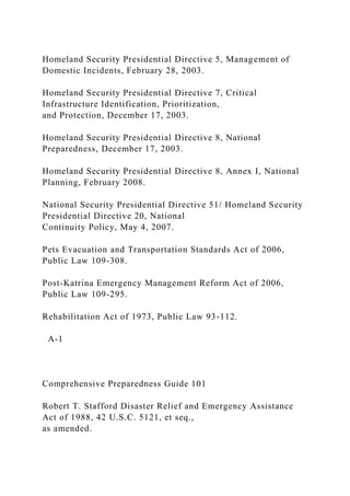 Homeland Security Presidential Directive 5, Management of
Domestic Incidents, February 28, 2003.
Homeland Security Presidential Directive 7, Critical
Infrastructure Identification, Prioritization,
and Protection, December 17, 2003.
Homeland Security Presidential Directive 8, National
Preparedness, December 17, 2003.
Homeland Security Presidential Directive 8, Annex I, National
Planning, February 2008.
National Security Presidential Directive 51/ Homeland Security
Presidential Directive 20, National
Continuity Policy, May 4, 2007.
Pets Evacuation and Transportation Standards Act of 2006,
Public Law 109-308.
Post-Katrina Emergency Management Reform Act of 2006,
Public Law 109-295.
Rehabilitation Act of 1973, Public Law 93-112.
A-1
Comprehensive Preparedness Guide 101
Robert T. Stafford Disaster Relief and Emergency Assistance
Act of 1988, 42 U.S.C. 5121, et seq.,
as amended.
 
