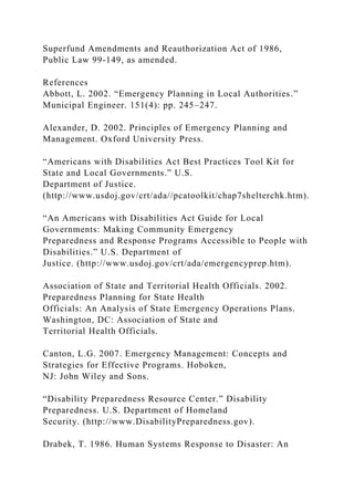 Superfund Amendments and Reauthorization Act of 1986,
Public Law 99-149, as amended.
References
Abbott, L. 2002. “Emergency Planning in Local Authorities.”
Municipal Engineer. 151(4): pp. 245–247.
Alexander, D. 2002. Principles of Emergency Planning and
Management. Oxford University Press.
“Americans with Disabilities Act Best Practices Tool Kit for
State and Local Governments.” U.S.
Department of Justice.
(http://www.usdoj.gov/crt/ada//pcatoolkit/chap7shelterchk.htm).
“An Americans with Disabilities Act Guide for Local
Governments: Making Community Emergency
Preparedness and Response Programs Accessible to People with
Disabilities.” U.S. Department of
Justice. (http://www.usdoj.gov/crt/ada/emergencyprep.htm).
Association of State and Territorial Health Officials. 2002.
Preparedness Planning for State Health
Officials: An Analysis of State Emergency Operations Plans.
Washington, DC: Association of State and
Territorial Health Officials.
Canton, L.G. 2007. Emergency Management: Concepts and
Strategies for Effective Programs. Hoboken,
NJ: John Wiley and Sons.
“Disability Preparedness Resource Center.” Disability
Preparedness. U.S. Department of Homeland
Security. (http://www.DisabilityPreparedness.gov).
Drabek, T. 1986. Human Systems Response to Disaster: An
 