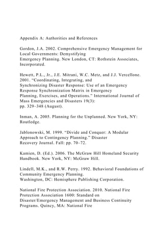 Appendix A: Authorities and References
Gordon, J.A. 2002. Comprehensive Emergency Management for
Local Governments: Demystifying
Emergency Planning. New London, CT: Rothstein Associates,
Incorporated.
Hewett, P.L., Jr., J.E. Mitrani, W.C. Metz, and J.J. Vercellone.
2001. “Coordinating, Integrating, and
Synchronizing Disaster Response: Use of an Emergency
Response Synchronization Matrix in Emergency
Planning, Exercises, and Operations.” International Journal of
Mass Emergencies and Disasters 19(3):
pp. 329–348 (August).
Inman, A. 2005. Planning for the Unplanned. New York, NY:
Routledge.
Jablonowski, M. 1999. “Divide and Conquer: A Modular
Approach to Contingency Planning.” Disaster
Recovery Journal. Fall: pp. 70–72.
Kamien, D. (Ed.). 2006. The McGraw Hill Homeland Security
Handbook. New York, NY: McGraw Hill.
Lindell, M.K., and R.W. Perry. 1992. Behavioral Foundations of
Community Emergency Planning.
Washington, DC: Hemisphere Publishing Corporation.
National Fire Protection Association. 2010. National Fire
Protection Association 1600: Standard on
Disaster/Emergency Management and Business Continuity
Programs. Quincy, MA: National Fire
 