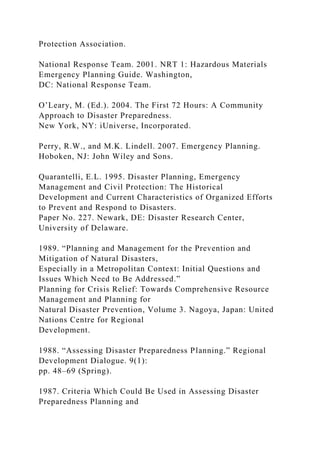 Protection Association.
National Response Team. 2001. NRT 1: Hazardous Materials
Emergency Planning Guide. Washington,
DC: National Response Team.
O’Leary, M. (Ed.). 2004. The First 72 Hours: A Community
Approach to Disaster Preparedness.
New York, NY: iUniverse, Incorporated.
Perry, R.W., and M.K. Lindell. 2007. Emergency Planning.
Hoboken, NJ: John Wiley and Sons.
Quarantelli, E.L. 1995. Disaster Planning, Emergency
Management and Civil Protection: The Historical
Development and Current Characteristics of Organized Efforts
to Prevent and Respond to Disasters.
Paper No. 227. Newark, DE: Disaster Research Center,
University of Delaware.
1989. “Planning and Management for the Prevention and
Mitigation of Natural Disasters,
Especially in a Metropolitan Context: Initial Questions and
Issues Which Need to Be Addressed.”
Planning for Crisis Relief: Towards Comprehensive Resource
Management and Planning for
Natural Disaster Prevention, Volume 3. Nagoya, Japan: United
Nations Centre for Regional
Development.
1988. “Assessing Disaster Preparedness Planning.” Regional
Development Dialogue. 9(1):
pp. 48–69 (Spring).
1987. Criteria Which Could Be Used in Assessing Disaster
Preparedness Planning and
 