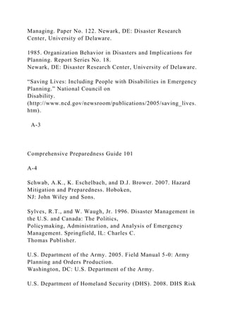 Managing. Paper No. 122. Newark, DE: Disaster Research
Center, University of Delaware.
1985. Organization Behavior in Disasters and Implications for
Planning. Report Series No. 18.
Newark, DE: Disaster Research Center, University of Delaware.
“Saving Lives: Including People with Disabilities in Emergency
Planning.” National Council on
Disability.
(http://www.ncd.gov/newsroom/publications/2005/saving_lives.
htm).
A-3
Comprehensive Preparedness Guide 101
A-4
Schwab, A.K., K. Eschelbach, and D.J. Brower. 2007. Hazard
Mitigation and Preparedness. Hoboken,
NJ: John Wiley and Sons.
Sylves, R.T., and W. Waugh, Jr. 1996. Disaster Management in
the U.S. and Canada: The Politics,
Policymaking, Administration, and Analysis of Emergency
Management. Springfield, IL: Charles C.
Thomas Publisher.
U.S. Department of the Army. 2005. Field Manual 5-0: Army
Planning and Orders Production.
Washington, DC: U.S. Department of the Army.
U.S. Department of Homeland Security (DHS). 2008. DHS Risk
 