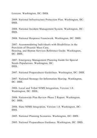 Lexicon. Washington, DC: DHS.
2009. National Infrastructure Protection Plan. Washington, DC:
DHS.
2008. National Incident Management System. Washington, DC:
DHS.
2008. National Response Framework. Washington, DC: DHS.
2007. Accommodating Individuals with Disabilities in the
Provision of Disaster Mass Care,
Housing, and Human Services Reference Guide. Washington,
DC: DHS.
2007. Emergency Management Planning Guide for Special
Needs Populations. Washington, DC:
DHS.
2007. National Preparedness Guidelines. Washington, DC: DHS.
2007. National Strategy for Information Sharing. Washington,
DC: DHS.
2006. Local and Tribal NIMS Integration, Version 1.0.
Washington, DC: DHS.
2006. Nationwide Plan Review Phase 2 Report. Washington,
DC: DHS.
2006. State NIMS Integration, Version 1.0. Washington, DC:
DHS.
2005. National Planning Scenarios. Washington, DC: DHS.
2005. National Preparedness Guidance. Washington, DC: DHS.
 