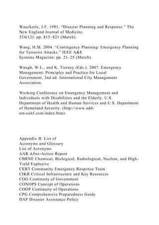 Waeckerle, J.F. 1991. “Disaster Planning and Response.” The
New England Journal of Medicine.
324(12): pp. 815–821 (March).
Wang, H.M. 2004. “Contingency Planning: Emergency Planning
for Terrorist Attacks.” IEEE A&E
Systems Magazine: pp. 21–25 (March).
Waugh, W.L., and K. Tierney (Eds.). 2007. Emergency
Management: Principles and Practice for Local
Government, 2nd ed. International City Management
Association.
Working Conference on Emergency Management and
Individuals with Disabilities and the Elderly. U.S.
Department of Health and Human Services and U.S. Department
of Homeland Security. (http://www.add-
em-conf.com/index.htm).
Appendix B: List of
Acronyms and Glossary
List of Acronyms
AAR After-Action Report
CBRNE Chemical, Biological, Radiological, Nuclear, and High-
Yield Explosive
CERT Community Emergency Response Team
CIKR Critical Infrastructure and Key Resources
COG Continuity of Government
CONOPS Concept of Operations
COOP Continuity of Operations
CPG Comprehensive Preparedness Guide
DAP Disaster Assistance Policy
 