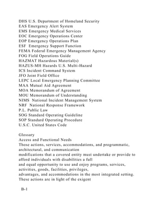DHS U.S. Department of Homeland Security
EAS Emergency Alert System
EMS Emergency Medical Services
EOC Emergency Operations Center
EOP Emergency Operations Plan
ESF Emergency Support Function
FEMA Federal Emergency Management Agency
FOG Field Operations Guide
HAZMAT Hazardous Material(s)
HAZUS-MH Hazards U.S. Multi-Hazard
ICS Incident Command System
JFO Joint Field Office
LEPC Local Emergency Planning Committee
MAA Mutual Aid Agreement
MOA Memorandum of Agreement
MOU Memorandum of Understanding
NIMS National Incident Management System
NRF National Response Framework
P.L. Public Law
SOG Standard Operating Guideline
SOP Standard Operating Procedure
U.S.C. United States Code
Glossary
Access and Functional Needs
Those actions, services, accommodations, and programmatic,
architectural, and communication
modifications that a covered entity must undertake or provide to
afford individuals with disabilities a full
and equal opportunity to use and enjoy programs, services,
activities, goods, facilities, privileges,
advantages, and accommodations in the most integrated setting.
These actions are in light of the exigent
B-1
 