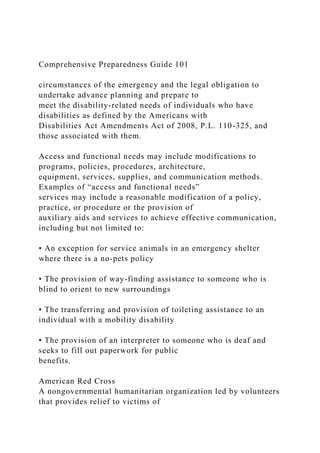 Comprehensive Preparedness Guide 101
circumstances of the emergency and the legal obligation to
undertake advance planning and prepare to
meet the disability-related needs of individuals who have
disabilities as defined by the Americans with
Disabilities Act Amendments Act of 2008, P.L. 110-325, and
those associated with them.
Access and functional needs may include modifications to
programs, policies, procedures, architecture,
equipment, services, supplies, and communication methods.
Examples of “access and functional needs”
services may include a reasonable modification of a policy,
practice, or procedure or the provision of
auxiliary aids and services to achieve effective communication,
including but not limited to:
• An exception for service animals in an emergency shelter
where there is a no-pets policy
• The provision of way-finding assistance to someone who is
blind to orient to new surroundings
• The transferring and provision of toileting assistance to an
individual with a mobility disability
• The provision of an interpreter to someone who is deaf and
seeks to fill out paperwork for public
benefits.
American Red Cross
A nongovernmental humanitarian organization led by volunteers
that provides relief to victims of
 