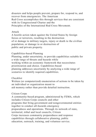 disasters and helps people prevent, prepare for, respond to, and
recover from emergencies. The American
Red Cross accomplishes this through services that are consistent
with its Congressional Charter and the
Principles of the International Red Cross Movement.
Attack
A hostile action taken against the United States by foreign
forces or terrorists, resulting in the destruction
of or damage to military targets, injury or death to the civilian
population, or damage to or destruction of
public and private property.
Capabilities-based Planning
Planning, under uncertainty, to provide capabilities suitable for
a wide range of threats and hazards while
working within an economic framework that necessitates
prioritization and choice. Capabilities-based
planning addresses uncertainty by analyzing a wide range of
scenarios to identify required capabilities.
Checklist
Written (or computerized) enumeration of actions to be taken by
an individual or organization meant to
aid memory rather than provide detailed instruction.
Citizen Corps
A community-based program, administered by FEMA, which
includes Citizen Corps councils and other
programs that bring government and nongovernmental entities
together to conduct all-hazards emergency
preparedness and operations. Through its network of state,
territorial, tribal and local councils, Citizen
Corps increases community preparedness and response
capabilities through collaborative planning, public
education, outreach, training, and volunteer service.
 