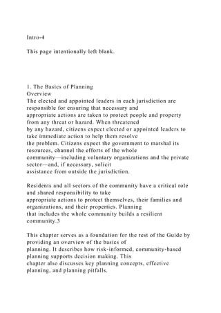 Intro-4
This page intentionally left blank.
1. The Basics of Planning
Overview
The elected and appointed leaders in each jurisdiction are
responsible for ensuring that necessary and
appropriate actions are taken to protect people and property
from any threat or hazard. When threatened
by any hazard, citizens expect elected or appointed leaders to
take immediate action to help them resolve
the problem. Citizens expect the government to marshal its
resources, channel the efforts of the whole
community—including voluntary organizations and the private
sector—and, if necessary, solicit
assistance from outside the jurisdiction.
Residents and all sectors of the community have a critical role
and shared responsibility to take
appropriate actions to protect themselves, their families and
organizations, and their properties. Planning
that includes the whole community builds a resilient
community.3
This chapter serves as a foundation for the rest of the Guide by
providing an overview of the basics of
planning. It describes how risk-informed, community-based
planning supports decision making. This
chapter also discusses key planning concepts, effective
planning, and planning pitfalls.
 