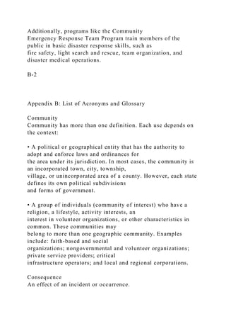 Additionally, programs like the Community
Emergency Response Team Program train members of the
public in basic disaster response skills, such as
fire safety, light search and rescue, team organization, and
disaster medical operations.
B-2
Appendix B: List of Acronyms and Glossary
Community
Community has more than one definition. Each use depends on
the context:
• A political or geographical entity that has the authority to
adopt and enforce laws and ordinances for
the area under its jurisdiction. In most cases, the community is
an incorporated town, city, township,
village, or unincorporated area of a county. However, each state
defines its own political subdivisions
and forms of government.
• A group of individuals (community of interest) who have a
religion, a lifestyle, activity interests, an
interest in volunteer organizations, or other characteristics in
common. These communities may
belong to more than one geographic community. Examples
include: faith-based and social
organizations; nongovernmental and volunteer organizations;
private service providers; critical
infrastructure operators; and local and regional corporations.
Consequence
An effect of an incident or occurrence.
 