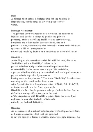 Dam
A barrier built across a watercourse for the purpose of
impounding, controlling, or diverting the flow of
water.
Damage Assessment
The process used to appraise or determine the number of
injuries and deaths, damage to public and private
property, and status of key facilities and services (e.g.,
hospitals and other health care facilities, fire and
police stations, communications networks, water and sanitation
systems, utilities, transportation
networks) resulting from a human-caused or natural disaster.
Disability
According to the Americans with Disabilities Act, the term
“individual with a disability” refers to “a
person who has a physical or mental impairment that
substantially limits one or more major life activities,
a person who has a history or record of such an impairment, or a
person who is regarded by others as
having such an impairment.” The term “disability” has the same
meaning as that used in the Americans
with Disabilities Act Amendments Act of 2008, P.L. 110-325,
as incorporated into the Americans with
Disabilities Act. See http://www.ada.gov/pubs/ada.htm for the
definition and specific changes to the text
of the Americans with Disabilities Act. State laws and local
ordinances may also include individuals
outside the Federal definition.
Disaster
An occurrence of a natural catastrophe, technological accident,
or human-caused incident that has resulted
in severe property damage, deaths, and/or multiple injuries. As
 