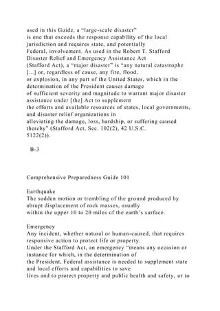 used in this Guide, a “large-scale disaster”
is one that exceeds the response capability of the local
jurisdiction and requires state, and potentially
Federal, involvement. As used in the Robert T. Stafford
Disaster Relief and Emergency Assistance Act
(Stafford Act), a “major disaster” is “any natural catastrophe
[...] or, regardless of cause, any fire, flood,
or explosion, in any part of the United States, which in the
determination of the President causes damage
of sufficient severity and magnitude to warrant major disaster
assistance under [the] Act to supplement
the efforts and available resources of states, local governments,
and disaster relief organizations in
alleviating the damage, loss, hardship, or suffering caused
thereby” (Stafford Act, Sec. 102(2), 42 U.S.C.
5122(2)).
B-3
Comprehensive Preparedness Guide 101
Earthquake
The sudden motion or trembling of the ground produced by
abrupt displacement of rock masses, usually
within the upper 10 to 20 miles of the earth’s surface.
Emergency
Any incident, whether natural or human-caused, that requires
responsive action to protect life or property.
Under the Stafford Act, an emergency “means any occasion or
instance for which, in the determination of
the President, Federal assistance is needed to supplement state
and local efforts and capabilities to save
lives and to protect property and public health and safety, or to
 