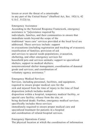 lessen or avert the threat of a catastrophe
in any part of the United States” (Stafford Act, Sec. 102(1), 42
U.S.C. 5122(1)).
Emergency Assistance
According to the National Response Framework, emergency
assistance is “[a]ssistance required by
individuals, families, and their communities to ensure that
immediate needs beyond the scope of the
traditional ‘mass care’ services provided at the local level are
addressed. These services include: support
to evacuations (including registration and tracking of evacuees);
reunification of families; provision of aid
and services to special needs populations; evacuation,
sheltering, and other emergency services for
household pets and services animals; support to specialized
shelters; support to medical shelters;
nonconventional shelter management; coordination of donated
goods and services; and coordination of
voluntary agency assistance.”
Emergency Medical Services
Services, including personnel, facilities, and equipment,
required to ensure proper medical care for the
sick and injured from the time of injury to the time of final
disposition (which includes medical
disposition within a hospital, temporary medical facility, or
special care facility; release from the site; or
being declared dead). Further, emergency medical services
specifically includes those services
immediately required to ensure proper medical care and
specialized treatment for patients in a hospital
and coordination of related hospital services.
Emergency Operations Center
The physical location at which the coordination of information
 