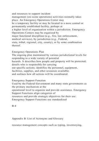 and resources to support incident
management (on-scene operations) activities normally takes
place. An Emergency Operations Center may
be a temporary facility or may be located in a more central or
permanently established facility, perhaps at
a higher level of organization within a jurisdiction. Emergency
Operations Centers may be organized by
major functional disciplines (e.g., fire, law enforcement,
medical services), by jurisdiction (e.g., Federal,
state, tribal, regional, city, county), or by some combination
thereof.
Emergency Operations Plan
The ongoing plan maintained by various jurisdictional levels for
responding to a wide variety of potential
hazards. It describes how people and property will be protected;
details who is responsible for carrying
out specific actions; identifies the personnel, equipment,
facilities, supplies, and other resources available;
and outlines how all actions will be coordinated.
Emergency Support Function
Used by the Federal Government and many state governments as
the primary mechanism at the
operational level to organize and provide assistance. Emergency
Support Functions align categories of
resources and provide strategic objectives for their use.
Emergency Support Functions use standardized
B-4
Appendix B: List of Acronyms and Glossary
resource management concepts such as typing, inventorying,
 