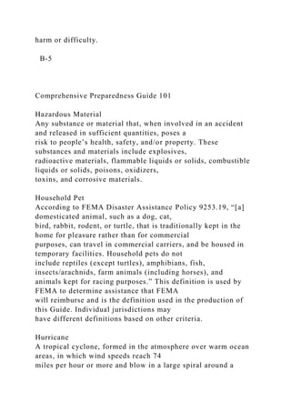 harm or difficulty.
B-5
Comprehensive Preparedness Guide 101
Hazardous Material
Any substance or material that, when involved in an accident
and released in sufficient quantities, poses a
risk to people’s health, safety, and/or property. These
substances and materials include explosives,
radioactive materials, flammable liquids or solids, combustible
liquids or solids, poisons, oxidizers,
toxins, and corrosive materials.
Household Pet
According to FEMA Disaster Assistance Policy 9253.19, “[a]
domesticated animal, such as a dog, cat,
bird, rabbit, rodent, or turtle, that is traditionally kept in the
home for pleasure rather than for commercial
purposes, can travel in commercial carriers, and be housed in
temporary facilities. Household pets do not
include reptiles (except turtles), amphibians, fish,
insects/arachnids, farm animals (including horses), and
animals kept for racing purposes.” This definition is used by
FEMA to determine assistance that FEMA
will reimburse and is the definition used in the production of
this Guide. Individual jurisdictions may
have different definitions based on other criteria.
Hurricane
A tropical cyclone, formed in the atmosphere over warm ocean
areas, in which wind speeds reach 74
miles per hour or more and blow in a large spiral around a
 
