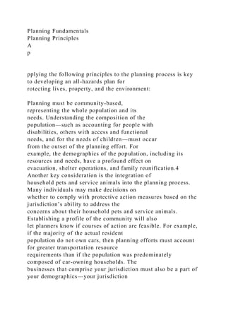 Planning Fundamentals
Planning Principles
A
p
pplying the following principles to the planning process is key
to developing an all-hazards plan for
rotecting lives, property, and the environment:
Planning must be community-based,
representing the whole population and its
needs. Understanding the composition of the
population—such as accounting for people with
disabilities, others with access and functional
needs, and for the needs of children—must occur
from the outset of the planning effort. For
example, the demographics of the population, including its
resources and needs, have a profound effect on
evacuation, shelter operations, and family reunification.4
Another key consideration is the integration of
household pets and service animals into the planning process.
Many individuals may make decisions on
whether to comply with protective action measures based on the
jurisdiction’s ability to address the
concerns about their household pets and service animals.
Establishing a profile of the community will also
let planners know if courses of action are feasible. For example,
if the majority of the actual resident
population do not own cars, then planning efforts must account
for greater transportation resource
requirements than if the population was predominately
composed of car-owning households. The
businesses that comprise your jurisdiction must also be a part of
your demographics—your jurisdiction
 