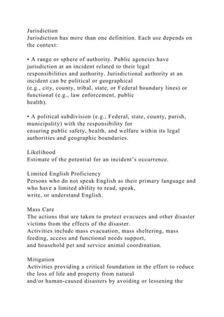 Jurisdiction
Jurisdiction has more than one definition. Each use depends on
the context:
• A range or sphere of authority. Public agencies have
jurisdiction at an incident related to their legal
responsibilities and authority. Jurisdictional authority at an
incident can be political or geographical
(e.g., city, county, tribal, state, or Federal boundary lines) or
functional (e.g., law enforcement, public
health).
• A political subdivision (e.g., Federal, state, county, parish,
municipality) with the responsibility for
ensuring public safety, health, and welfare within its legal
authorities and geographic boundaries.
Likelihood
Estimate of the potential for an incident’s occurrence.
Limited English Proficiency
Persons who do not speak English as their primary language and
who have a limited ability to read, speak,
write, or understand English.
Mass Care
The actions that are taken to protect evacuees and other disaster
victims from the effects of the disaster.
Activities include mass evacuation, mass sheltering, mass
feeding, access and functional needs support,
and household pet and service animal coordination.
Mitigation
Activities providing a critical foundation in the effort to reduce
the loss of life and property from natural
and/or human-caused disasters by avoiding or lessening the
 