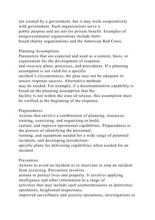not created by a government, but it may work cooperatively
with government. Such organizations serve a
public purpose and are not for private benefit. Examples of
nongovernmental organizations include faith-
based charity organizations and the American Red Cross.
Planning Assumptions
Parameters that are expected and used as a context, basis, or
requirement for the development of response
and recovery plans, processes, and procedures. If a planning
assumption is not valid for a specific
incident’s circumstances, the plan may not be adequate to
ensure response success. Alternative methods
may be needed. For example, if a decontamination capability is
based on the planning assumption that the
facility is not within the zone of release, this assumption must
be verified at the beginning of the response.
Preparedness
Actions that involve a combination of planning, resources,
training, exercising, and organizing to build,
sustain, and improve operational capabilities. Preparedness is
the process of identifying the personnel,
training, and equipment needed for a wide range of potential
incidents, and developing jurisdiction-
specific plans for delivering capabilities when needed for an
incident.
Prevention
Actions to avoid an incident or to intervene to stop an incident
from occurring. Prevention involves
actions to protect lives and property. It involves applying
intelligence and other information to a range of
activities that may include such countermeasures as deterrence
operations; heightened inspections;
improved surveillance and security operations; investigations to
 