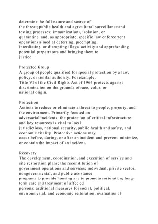determine the full nature and source of
the threat; public health and agricultural surveillance and
testing processes; immunizations, isolation, or
quarantine; and, as appropriate, specific law enforcement
operations aimed at deterring, preempting,
interdicting, or disrupting illegal activity and apprehending
potential perpetrators and bringing them to
justice.
Protected Group
A group of people qualified for special protection by a law,
policy, or similar authority. For example,
Title VI of the Civil Rights Act of 1964 protects against
discrimination on the grounds of race, color, or
national origin.
Protection
Actions to reduce or eliminate a threat to people, property, and
the environment. Primarily focused on
adversarial incidents, the protection of critical infrastructure
and key resources is vital to local
jurisdictions, national security, public health and safety, and
economic vitality. Protective actions may
occur before, during, or after an incident and prevent, minimize,
or contain the impact of an incident.
Recovery
The development, coordination, and execution of service and
site restoration plans; the reconstitution of
government operations and services; individual, private sector,
nongovernmental, and public assistance
programs to provide housing and to promote restoration; long-
term care and treatment of affected
persons; additional measures for social, political,
environmental, and economic restoration; evaluation of
 