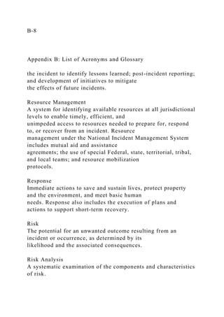 B-8
Appendix B: List of Acronyms and Glossary
the incident to identify lessons learned; post-incident reporting;
and development of initiatives to mitigate
the effects of future incidents.
Resource Management
A system for identifying available resources at all jurisdictional
levels to enable timely, efficient, and
unimpeded access to resources needed to prepare for, respond
to, or recover from an incident. Resource
management under the National Incident Management System
includes mutual aid and assistance
agreements; the use of special Federal, state, territorial, tribal,
and local teams; and resource mobilization
protocols.
Response
Immediate actions to save and sustain lives, protect property
and the environment, and meet basic human
needs. Response also includes the execution of plans and
actions to support short-term recovery.
Risk
The potential for an unwanted outcome resulting from an
incident or occurrence, as determined by its
likelihood and the associated consequences.
Risk Analysis
A systematic examination of the components and characteristics
of risk.
 