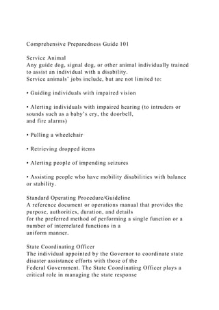 Comprehensive Preparedness Guide 101
Service Animal
Any guide dog, signal dog, or other animal individually trained
to assist an individual with a disability.
Service animals’ jobs include, but are not limited to:
• Guiding individuals with impaired vision
• Alerting individuals with impaired hearing (to intruders or
sounds such as a baby’s cry, the doorbell,
and fire alarms)
• Pulling a wheelchair
• Retrieving dropped items
• Alerting people of impending seizures
• Assisting people who have mobility disabilities with balance
or stability.
Standard Operating Procedure/Guideline
A reference document or operations manual that provides the
purpose, authorities, duration, and details
for the preferred method of performing a single function or a
number of interrelated functions in a
uniform manner.
State Coordinating Officer
The individual appointed by the Governor to coordinate state
disaster assistance efforts with those of the
Federal Government. The State Coordinating Officer plays a
critical role in managing the state response
 