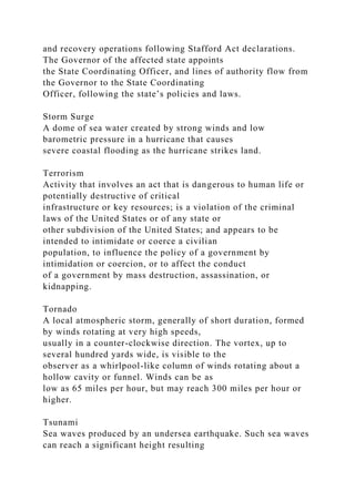and recovery operations following Stafford Act declarations.
The Governor of the affected state appoints
the State Coordinating Officer, and lines of authority flow from
the Governor to the State Coordinating
Officer, following the state’s policies and laws.
Storm Surge
A dome of sea water created by strong winds and low
barometric pressure in a hurricane that causes
severe coastal flooding as the hurricane strikes land.
Terrorism
Activity that involves an act that is dangerous to human life or
potentially destructive of critical
infrastructure or key resources; is a violation of the criminal
laws of the United States or of any state or
other subdivision of the United States; and appears to be
intended to intimidate or coerce a civilian
population, to influence the policy of a government by
intimidation or coercion, or to affect the conduct
of a government by mass destruction, assassination, or
kidnapping.
Tornado
A local atmospheric storm, generally of short duration, formed
by winds rotating at very high speeds,
usually in a counter-clockwise direction. The vortex, up to
several hundred yards wide, is visible to the
observer as a whirlpool-like column of winds rotating about a
hollow cavity or funnel. Winds can be as
low as 65 miles per hour, but may reach 300 miles per hour or
higher.
Tsunami
Sea waves produced by an undersea earthquake. Such sea waves
can reach a significant height resulting
 