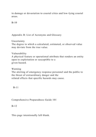 in damage or devastation to coastal cities and low-lying coastal
areas.
B-10
Appendix B: List of Acronyms and Glossary
Uncertainty
The degree to which a calculated, estimated, or observed value
may deviate from the true value.
Vulnerability
A physical feature or operational attribute that renders an entity
open to exploitation or susceptible to a
given hazard.
Warning
The alerting of emergency response personnel and the public to
the threat of extraordinary danger and the
related effects that specific hazards may cause.
B-11
Comprehensive Preparedness Guide 101
B-12
This page intentionally left blank.
 