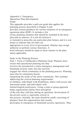 Appendix C: Emergency
Operations Plan Development
Guide
This appendix provides a pull-out guide that applies the
planning process described in Chapter 4 and
provides content guidance for various elements of an emergency
operations plan (EOP). It includes a list
of key planning elements that should be included in the basic
plan and its annexes. It is not all-inclusive
or intended to prescribe any particular plan format, and it is not
meant to indicate that all items are
appropriate to every level of government. Statutes may assign
authority to perform various functions. A
brief reference should be made to these statutes in the plan
where applicable.
Steps in the Planning Process
Step 1: Form a Collaborative Planning Team. Planners must
ensure that operational planning not only
involves the jurisdiction’s entire emergency management and
homeland security team, but also actively
engages the whole community in the planning process. Planning
must also be community-based,
integrating the needs of the entire community. This includes
addressing the critical planning requirements
of children, individuals with disabilities, others with access and
functional needs, and individuals with
limited English proficiency. Using a team or group approach
helps organizations define their perception
of the role they will play during an operation. Involvement of
the private sector is especially critical in
this process. Initially, the team should be small, consisting of
planners from the organizations that usually
participate in emergency or homeland security operations. They
 