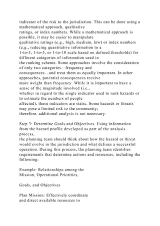 indicator of the risk to the jurisdiction. This can be done using a
mathematical approach, qualitative
ratings, or index numbers. While a mathematical approach is
possible, it may be easier to manipulate
qualitative ratings (e.g., high, medium, low) or index numbers
(e.g., reducing quantitative information to a
1-to-3, 1-to-5, or 1-to-10 scale based on defined thresholds) for
different categories of information used in
the ranking scheme. Some approaches involve the consideration
of only two categories—frequency and
consequences—and treat them as equally important. In other
approaches, potential consequences receive
more weight than frequency. While it is important to have a
sense of the magnitude involved (i.e.,
whether in regard to the single indicator used to rank hazards or
to estimate the numbers of people
affected), these indicators are static. Some hazards or threats
may pose a limited risk to the community;
therefore, additional analysis is not necessary.
Step 3: Determine Goals and Objectives. Using information
from the hazard profile developed as part of the analysis
process,
the planning team should think about how the hazard or threat
would evolve in the jurisdiction and what defines a successful
operation. During this process, the planning team identifies
requirements that determine actions and resources, including the
following:
Example: Relationships among the
Mission, Operational Priorities,
Goals, and Objectives
Plan Mission: Effectively coordinate
and direct available resources to
 