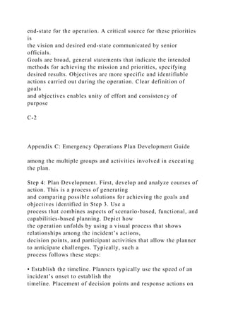 end-state for the operation. A critical source for these priorities
is
the vision and desired end-state communicated by senior
officials.
Goals are broad, general statements that indicate the intended
methods for achieving the mission and priorities, specifying
desired results. Objectives are more specific and identifiable
actions carried out during the operation. Clear definition of
goals
and objectives enables unity of effort and consistency of
purpose
C-2
Appendix C: Emergency Operations Plan Development Guide
among the multiple groups and activities involved in executing
the plan.
Step 4: Plan Development. First, develop and analyze courses of
action. This is a process of generating
and comparing possible solutions for achieving the goals and
objectives identified in Step 3. Use a
process that combines aspects of scenario-based, functional, and
capabilities-based planning. Depict how
the operation unfolds by using a visual process that shows
relationships among the incident’s actions,
decision points, and participant activities that allow the planner
to anticipate challenges. Typically, such a
process follows these steps:
• Establish the timeline. Planners typically use the speed of an
incident’s onset to establish the
timeline. Placement of decision points and response actions on
 