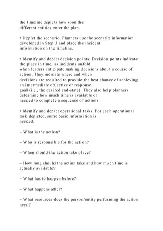the timeline depicts how soon the
different entities enter the plan.
• Depict the scenario. Planners use the scenario information
developed in Step 3 and place the incident
information on the timeline.
• Identify and depict decision points. Decision points indicate
the place in time, as incidents unfold,
when leaders anticipate making decisions about a course of
action. They indicate where and when
decisions are required to provide the best chance of achieving
an intermediate objective or response
goal (i.e., the desired end-state). They also help planners
determine how much time is available or
needed to complete a sequence of actions.
• Identify and depict operational tasks. For each operational
task depicted, some basic information is
needed.
– What is the action?
– Who is responsible for the action?
– When should the action take place?
– How long should the action take and how much time is
actually available?
– What has to happen before?
– What happens after?
– What resources does the person/entity performing the action
need?
 