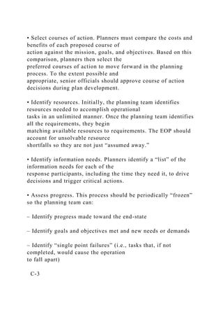 • Select courses of action. Planners must compare the costs and
benefits of each proposed course of
action against the mission, goals, and objectives. Based on this
comparison, planners then select the
preferred courses of action to move forward in the planning
process. To the extent possible and
appropriate, senior officials should approve course of action
decisions during plan development.
• Identify resources. Initially, the planning team identifies
resources needed to accomplish operational
tasks in an unlimited manner. Once the planning team identifies
all the requirements, they begin
matching available resources to requirements. The EOP should
account for unsolvable resource
shortfalls so they are not just “assumed away.”
• Identify information needs. Planners identify a “list” of the
information needs for each of the
response participants, including the time they need it, to drive
decisions and trigger critical actions.
• Assess progress. This process should be periodically “frozen”
so the planning team can:
– Identify progress made toward the end-state
– Identify goals and objectives met and new needs or demands
– Identify “single point failures” (i.e., tasks that, if not
completed, would cause the operation
to fall apart)
C-3
 