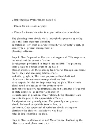 Comprehensive Preparedness Guide 101
– Check for omissions or gaps
– Check for inconsistencies in organizational relationships.
The planning team should work through this process by using
tools that help members visualize
operational flow, such as a white board, “sticky note” chart, or
some type of project management or
planning software.
Step 5: Plan Preparation, Review, and Approval. This step turns
the results of the course of action
development performed in Step 4 into an EOP. The planning
team develops a rough draft of the basic
plan or annexes. As the planning team works through successive
drafts, they add necessary tables, charts,
and other graphics. The team prepares a final draft and
circulates it for comment to organizations that
have responsibilities for implementing the plan. The written
plan should be checked for its conformity to
applicable regulatory requirements and the standards of Federal
or state agencies (as appropriate) and for
its usefulness in practice. Once validated, the planning team
presents the plan to the appropriate officials
for signature and promulgation. The promulgation process
should be based on specific statute, law, or
ordinance. Once approved, the planner should arrange to
distribute the plan to stakeholders who have
roles in implementing the plan.
Step 6: Plan Implementation and Maintenance. Evaluating the
effectiveness of plans involves a
 