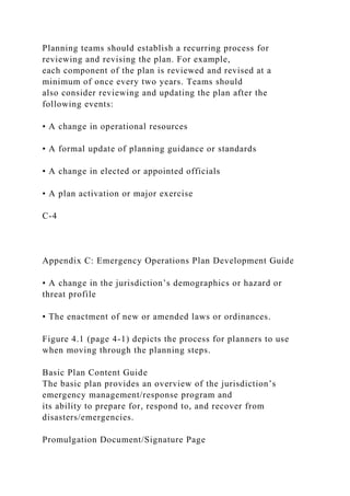 Planning teams should establish a recurring process for
reviewing and revising the plan. For example,
each component of the plan is reviewed and revised at a
minimum of once every two years. Teams should
also consider reviewing and updating the plan after the
following events:
• A change in operational resources
• A formal update of planning guidance or standards
• A change in elected or appointed officials
• A plan activation or major exercise
C-4
Appendix C: Emergency Operations Plan Development Guide
• A change in the jurisdiction’s demographics or hazard or
threat profile
• The enactment of new or amended laws or ordinances.
Figure 4.1 (page 4-1) depicts the process for planners to use
when moving through the planning steps.
Basic Plan Content Guide
The basic plan provides an overview of the jurisdiction’s
emergency management/response program and
its ability to prepare for, respond to, and recover from
disasters/emergencies.
Promulgation Document/Signature Page
 
